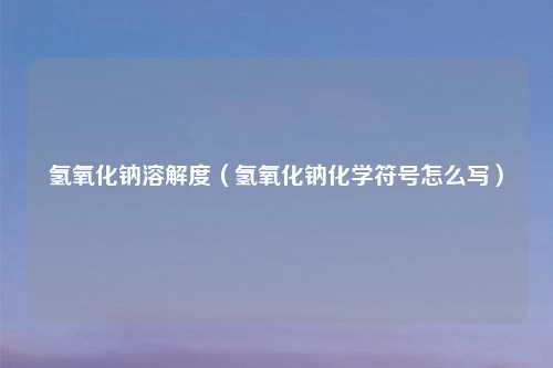 氢氧化钠溶解度（氢氧化钠化学符号怎么写）