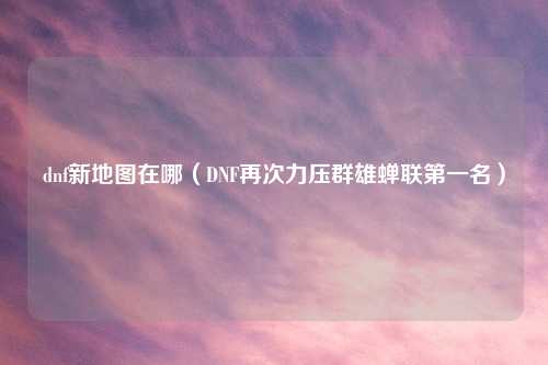 dnf新地图在哪（DNF再次力压群雄蝉联之一名）