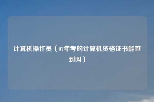 计算机操作员(07年考的计算机资格证书能查到吗)