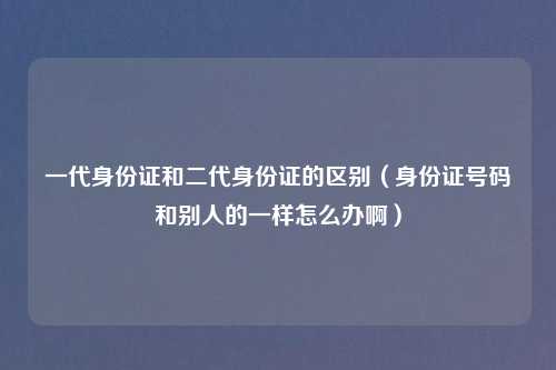 一代身份证和二代身份证的区别（身份证号码和别人的一样怎么办啊）