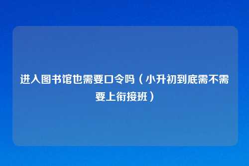 进入图书馆也需要口令吗（小升初到底需不需要上衔接班）