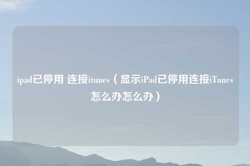 ipad已停用 连接itunes（显示iPad已停用连接iTunes怎么办怎么办）