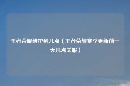 王者荣耀维护到几点（王者荣耀赛季更新前一天几点关服）