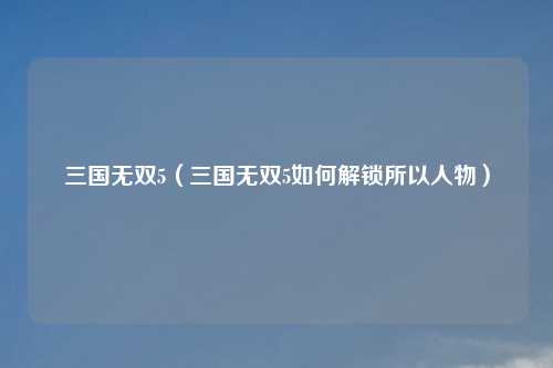 三国无双5（三国无双5如何解锁所以人物）