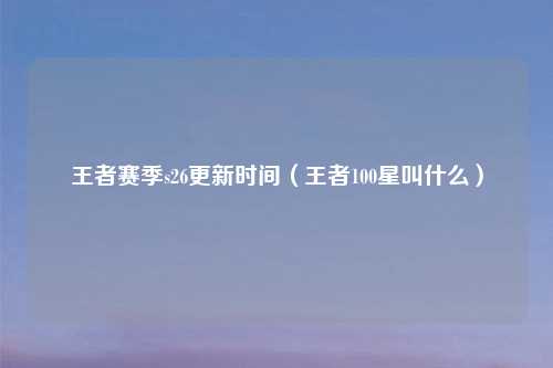 王者赛季s26更新时间（王者100星叫什么）