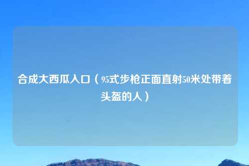 合成大西瓜入口（95式步枪正面直射50米处带着头盔的人）