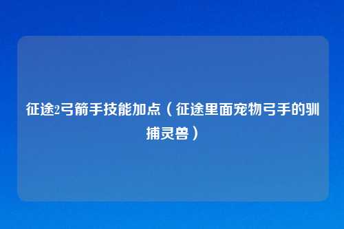 征途2弓箭手技能加点(征途里面宠物弓手的驯捕灵兽)
