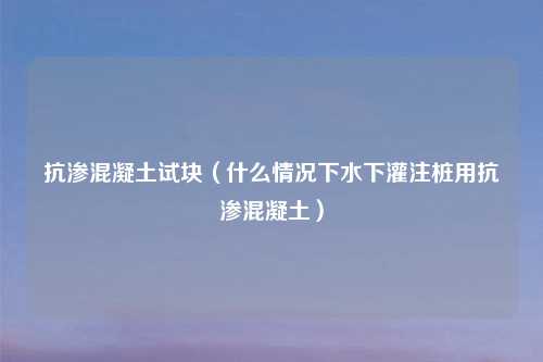 抗渗混凝土试块（什么情况下水下灌注桩用抗渗混凝土）
