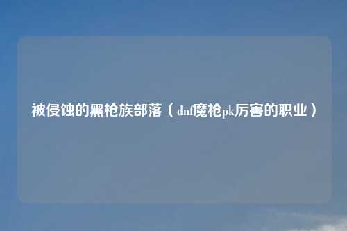 被侵蚀的黑枪族部落(dnf魔枪pk厉害的职业)