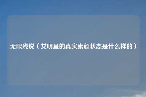 无限残说（女明星的真实素颜状态是什么样的）