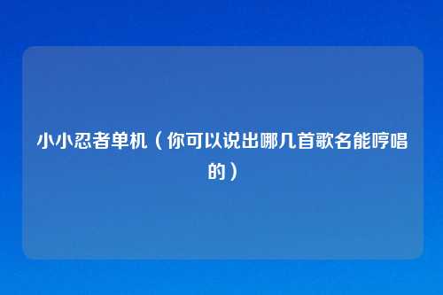 小小忍者单机（你可以说出哪几首歌名能哼唱的）