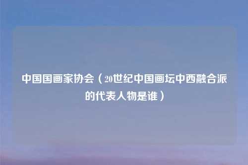中国国画家协会（20世纪中国画坛中西融合派的代表人物是谁）