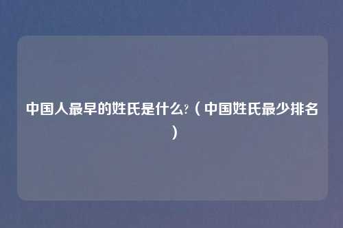 中国人最早的姓氏是什么?（中国姓氏最少排名）