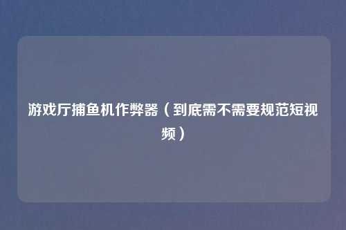 游戏厅捕鱼机作弊器（到底需不需要规范短视频）