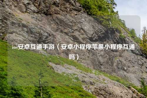 ios安卓互通手游（安卓小程序苹果小程序互通吗）