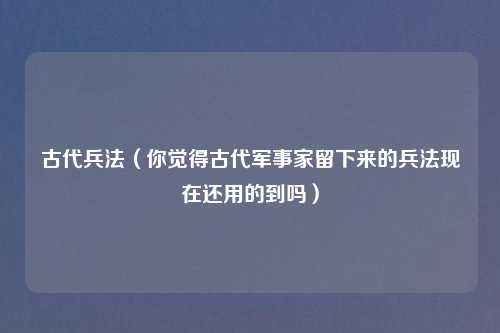 古代兵法（你觉得古代军事家留下来的兵法现在还用的到吗）