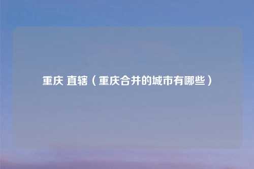 重庆 直辖(重庆合并的城市有哪些)