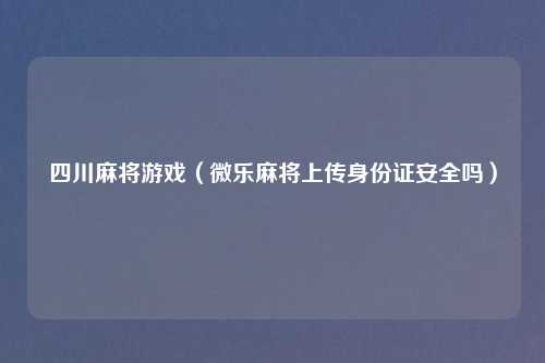 四川麻将游戏（微乐麻将上传身份证安全吗）