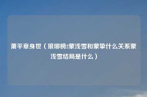 萧平章身世（琅琊榜2蒙浅雪和蒙挚什么关系蒙浅雪结局是什么）