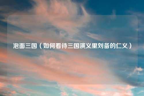 泡面三国（如何看待三国演义里刘备的仁义）