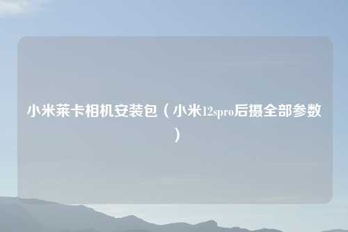 小米莱卡相机安装包（小米12spro后摄全部参数）