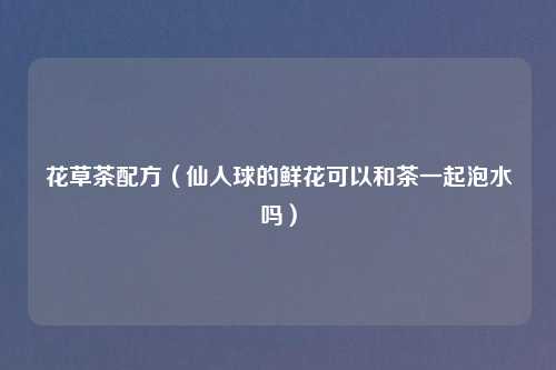 花草茶配方（仙人球的鲜花可以和茶一起泡水吗）