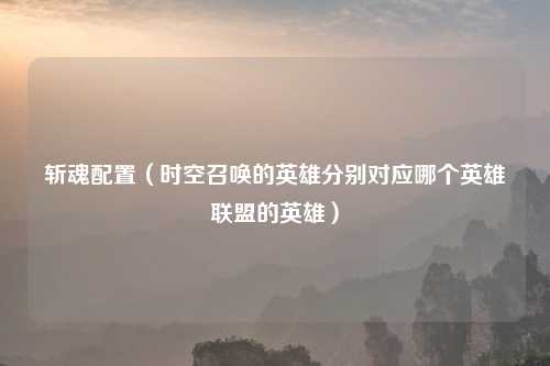 斩魂配置（时空召唤的英雄分别对应哪个英雄联盟的英雄）