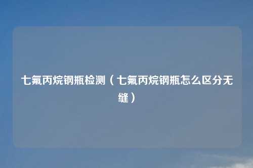 七氟丙烷钢瓶检测(七氟丙烷钢瓶怎么区分无缝)
