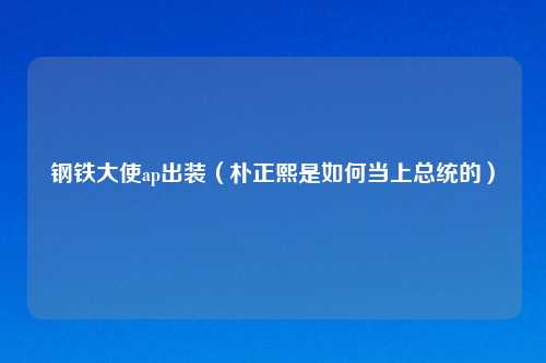 钢铁大使ap出装(朴正熙是如何当上总统的)