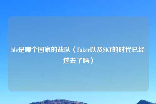 hle是哪个国家的战队（Faker以及SKT的时代已经过去了吗）