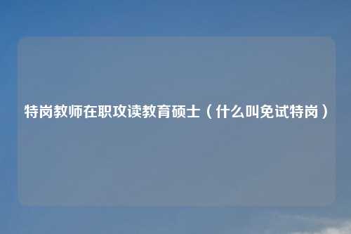 特岗教师在职攻读教育硕士（什么叫免试特岗）