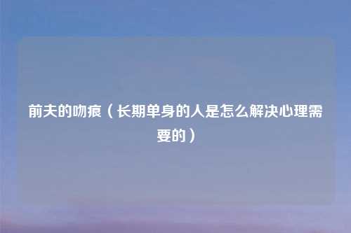 前夫的吻痕(长期单身的人是怎么解决心理需要的)