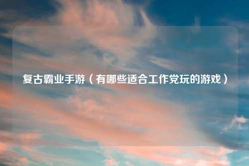 复古霸业手游（有哪些适合工作党玩的游戏）