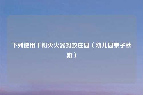 下列使用干粉灭火器蚂蚁庄园(幼儿园亲子秋游)