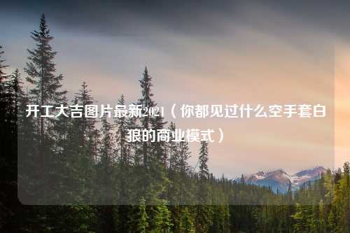 开工大吉图片最新2021（你都见过什么空手套白狼的商业模式）