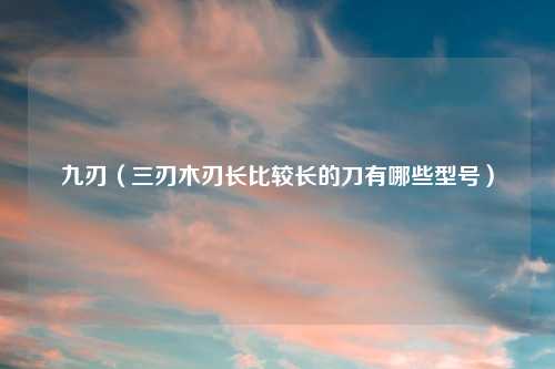 九刃(三刃木刃长比较长的刀有哪些型号)