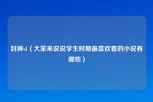 封神ol（大家来说说学生时期最喜欢看的小说有哪些）