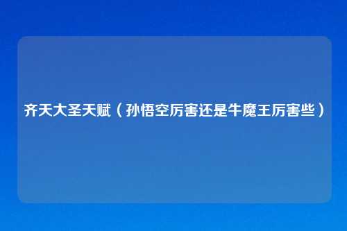 齐天大圣天赋（孙悟空厉害还是牛魔王厉害些）