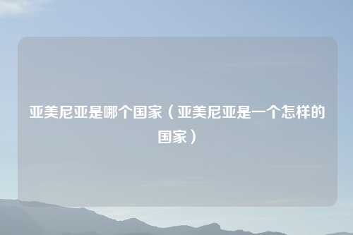 亚美尼亚是哪个国家(亚美尼亚是一个怎样的国家)