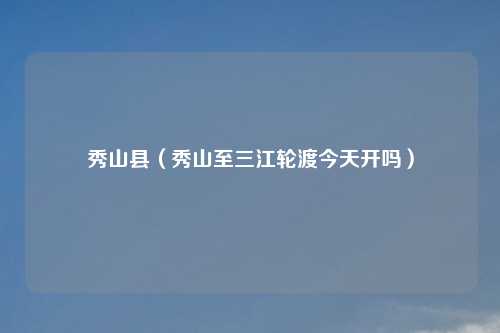 秀山县（秀山至三江轮渡今天开吗）