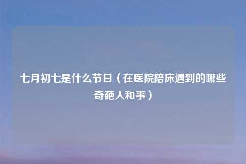 七月初七是什么节日（在医院陪床遇到的哪些奇葩人和事）