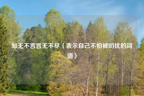 知无不言言无不尽(表示自己不怕被叨扰的词语)