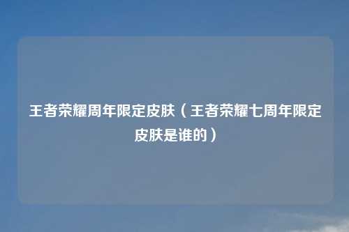 王者荣耀周年限定皮肤（王者荣耀七周年限定皮肤是谁的）