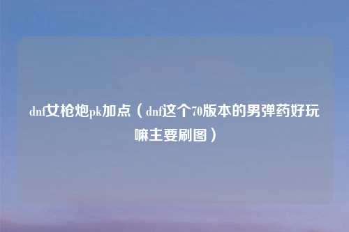 dnf女枪炮pk加点(dnf这个70版本的男弹药好玩嘛主要刷图)
