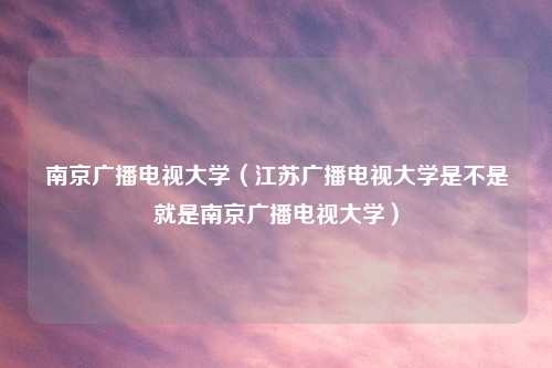 南京广播电视大学（江苏广播电视大学是不是就是南京广播电视大学）