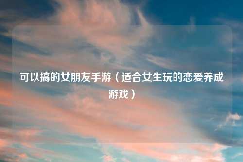 可以搞的女朋友手游(适合女生玩的恋爱养成游戏)