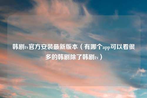 韩剧tv官方安装最新版本（有哪个app可以看很多的韩剧除了韩剧tv）