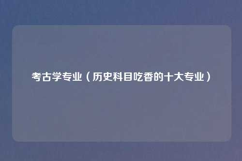 考古学专业（历史科目吃香的十大专业）