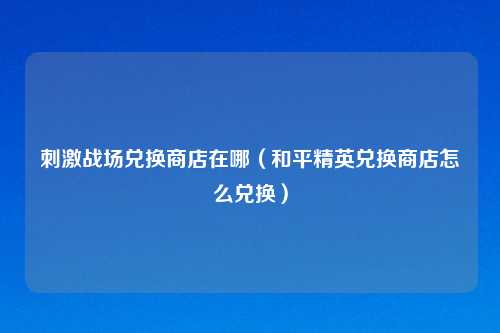 战场兑换商店在哪(和平精英兑换商店怎么兑换)