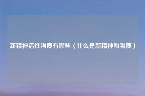 新精神活性物质有哪些(什么是新精神和物质)
